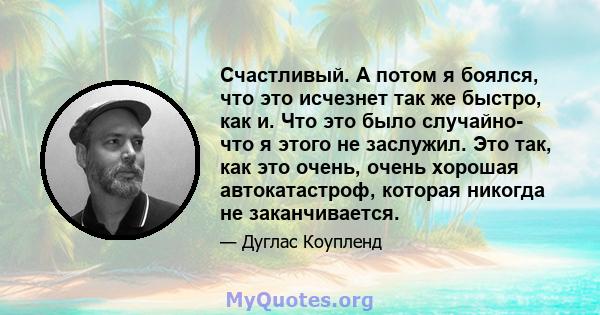 Счастливый. А потом я боялся, что это исчезнет так же быстро, как и. Что это было случайно- что я этого не заслужил. Это так, как это очень, очень хорошая автокатастроф, которая никогда не заканчивается.