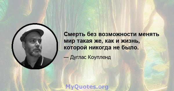 Смерть без возможности менять мир такая же, как и жизнь, которой никогда не было.