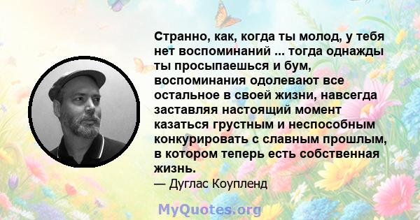 Странно, как, когда ты молод, у тебя нет воспоминаний ... тогда однажды ты просыпаешься и бум, воспоминания одолевают все остальное в своей жизни, навсегда заставляя настоящий момент казаться грустным и неспособным