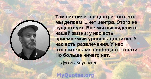 Там нет ничего в центре того, что мы делаем ... нет центра. Этого не существует. Все мы выглядели в нашей жизни: у нас есть приемлемый уровень достатка. У нас есть развлечения. У нас относительная свобода от страха. Но