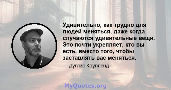 Удивительно, как трудно для людей меняться, даже когда случаются удивительные вещи. Это почти укрепляет, кто вы есть, вместо того, чтобы заставлять вас меняться.