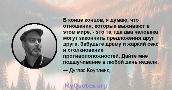 В конце концов, я думаю, что отношения, которые выживают в этом мире, - это те, где два человека могут закончить предложения друг друга. Забудьте драму и жаркий секс и столкновение противоположностей. Дайте мне