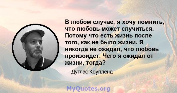 В любом случае, я хочу помнить, что любовь может случиться. Потому что есть жизнь после того, как не было жизни. Я никогда не ожидал, что любовь произойдет. Чего я ожидал от жизни, тогда?