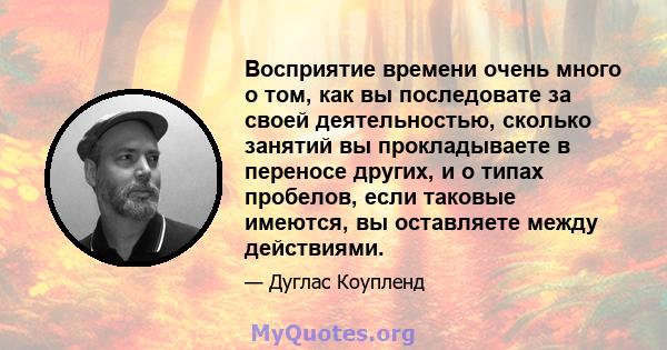 Восприятие времени очень много о том, как вы последовате за своей деятельностью, сколько занятий вы прокладываете в переносе других, и о типах пробелов, если таковые имеются, вы оставляете между действиями.