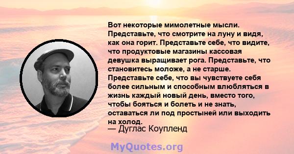 Вот некоторые мимолетные мысли. Представьте, что смотрите на луну и видя, как она горит. Представьте себе, что видите, что продуктовые магазины кассовая девушка выращивает рога. Представьте, что становитесь моложе, а не 