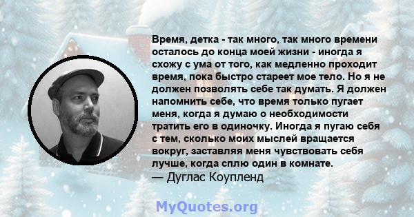 Время, детка - так много, так много времени осталось до конца моей жизни - иногда я схожу с ума от того, как медленно проходит время, пока быстро стареет мое тело. Но я не должен позволять себе так думать. Я должен