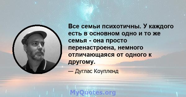 Все семьи психотичны. У каждого есть в основном одно и то же семья - она ​​просто перенастроена, немного отличающаяся от одного к другому.