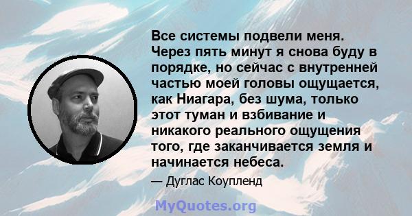 Все системы подвели меня. Через пять минут я снова буду в порядке, но сейчас с внутренней частью моей головы ощущается, как Ниагара, без шума, только этот туман и взбивание и никакого реального ощущения того, где