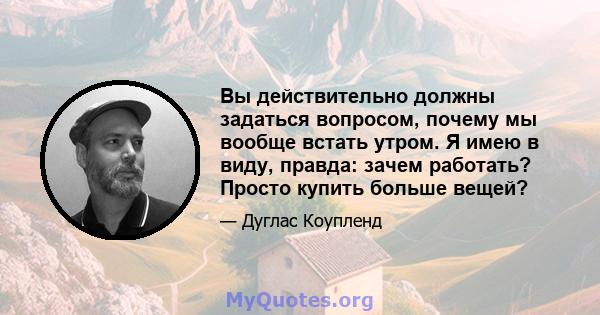 Вы действительно должны задаться вопросом, почему мы вообще встать утром. Я имею в виду, правда: зачем работать? Просто купить больше вещей?