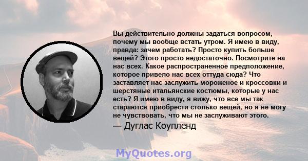 Вы действительно должны задаться вопросом, почему мы вообще встать утром. Я имею в виду, правда: зачем работать? Просто купить больше вещей? Этого просто недостаточно. Посмотрите на нас всех. Какое распространенное