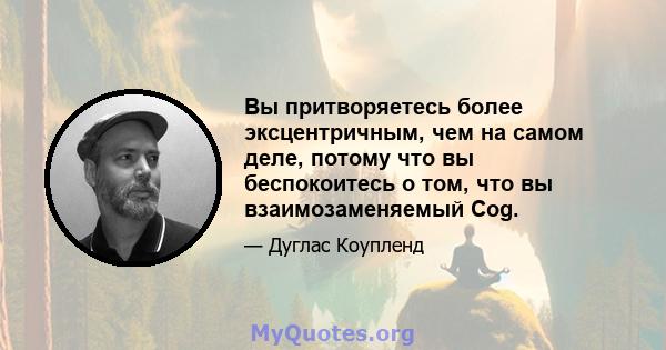 Вы притворяетесь более эксцентричным, чем на самом деле, потому что вы беспокоитесь о том, что вы взаимозаменяемый Cog.