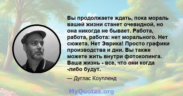 Вы продолжаете ждать, пока мораль вашей жизни станет очевидной, но она никогда не бывает. Работа, работа, работа: нет морального. Нет сюжета. Нет Эврика! Просто графики производства и дни. Вы также можете жить внутри