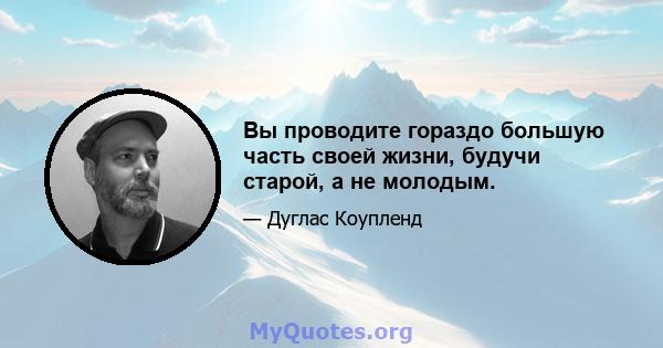 Вы проводите гораздо большую часть своей жизни, будучи старой, а не молодым.