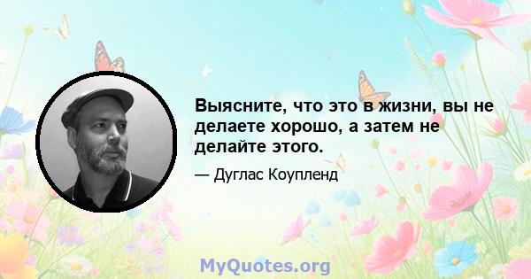 Выясните, что это в жизни, вы не делаете хорошо, а затем не делайте этого.