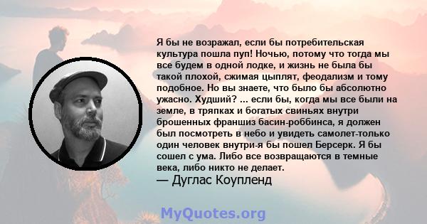 Я бы не возражал, если бы потребительская культура пошла пуп! Ночью, потому что тогда мы все будем в одной лодке, и жизнь не была бы такой плохой, сжимая цыплят, феодализм и тому подобное. Но вы знаете, что было бы