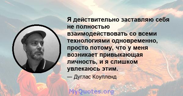 Я действительно заставляю себя не полностью взаимодействовать со всеми технологиями одновременно, просто потому, что у меня возникает привыкающая личность, и я слишком увлекаюсь этим.