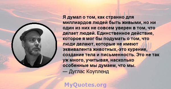 Я думал о том, как странно для миллиардов людей быть живыми, но ни один из них не совсем уверен в том, что делает людей. Единственное действие, которое я мог бы подумать о том, что люди делают, которые не имеют