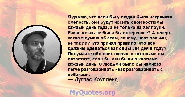 Я думаю, что если бы у людей была искренняя смелость, они будут носить свои костюмы каждый день года, а не только на Хэллоуин. Разве жизнь не была бы интереснее? А теперь, когда я думаю об этом, почему, черт возьми, не