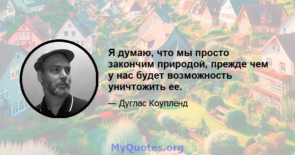 Я думаю, что мы просто закончим природой, прежде чем у нас будет возможность уничтожить ее.