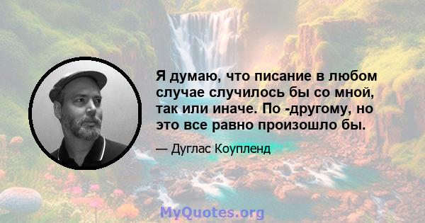 Я думаю, что писание в любом случае случилось бы со мной, так или иначе. По -другому, но это все равно произошло бы.