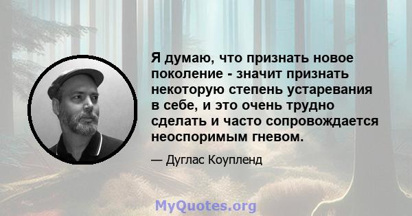 Я думаю, что признать новое поколение - значит признать некоторую степень устаревания в себе, и это очень трудно сделать и часто сопровождается неоспоримым гневом.