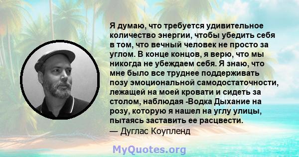 Я думаю, что требуется удивительное количество энергии, чтобы убедить себя в том, что вечный человек не просто за углом. В конце концов, я верю, что мы никогда не убеждаем себя. Я знаю, что мне было все труднее