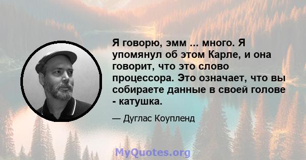 Я говорю, эмм ... много. Я упомянул об этом Карле, и она говорит, что это слово процессора. Это означает, что вы собираете данные в своей голове - катушка.