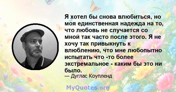 Я хотел бы снова влюбиться, но моя единственная надежда на то, что любовь не случается со мной так часто после этого. Я не хочу так привыкнуть к влюблению, что мне любопытно испытать что -то более экстремальное - каким