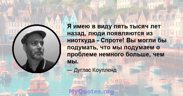 Я имею в виду пять тысяч лет назад, люди появляются из ниоткуда - Спроте! Вы могли бы подумать, что мы подумаем о проблеме немного больше, чем мы.