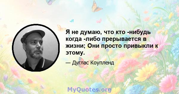 Я не думаю, что кто -нибудь когда -либо прерывается в жизни; Они просто привыкли к этому.