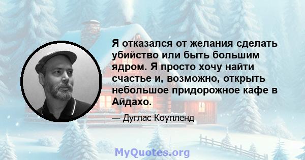 Я отказался от желания сделать убийство или быть большим ядром. Я просто хочу найти счастье и, возможно, открыть небольшое придорожное кафе в Айдахо.