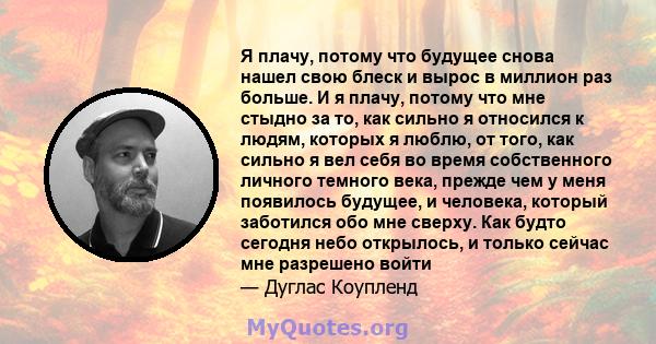 Я плачу, потому что будущее снова нашел свою блеск и вырос в миллион раз больше. И я плачу, потому что мне стыдно за то, как сильно я относился к людям, которых я люблю, от того, как сильно я вел себя во время