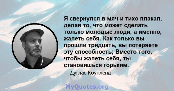 Я свернулся в мяч и тихо плакал, делая то, что может сделать только молодые люди, а именно, жалеть себя. Как только вы прошли тридцать, вы потеряете эту способность; Вместо того, чтобы жалеть себя, ты становишься