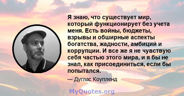 Я знаю, что существует мир, который функционирует без учета меня. Есть войны, бюджеты, взрывы и обширные аспекты богатства, жадности, амбиций и коррупции. И все же я не чувствую себя частью этого мира, и я бы не знал,