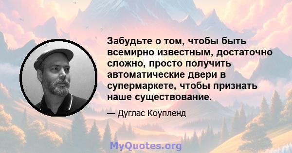 Забудьте о том, чтобы быть всемирно известным, достаточно сложно, просто получить автоматические двери в супермаркете, чтобы признать наше существование.