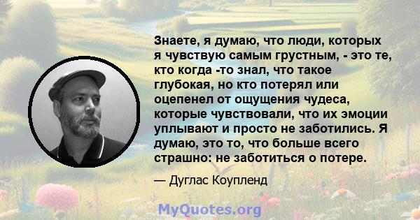 Знаете, я думаю, что люди, которых я чувствую самым грустным, - это те, кто когда -то знал, что такое глубокая, но кто потерял или оцепенел от ощущения чудеса, которые чувствовали, что их эмоции уплывают и просто не