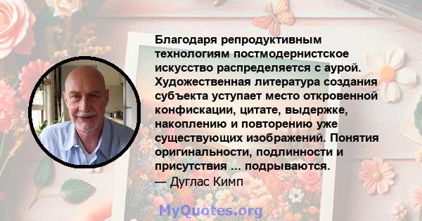 Благодаря репродуктивным технологиям постмодернистское искусство распределяется с аурой. Художественная литература создания субъекта уступает место откровенной конфискации, цитате, выдержке, накоплению и повторению уже