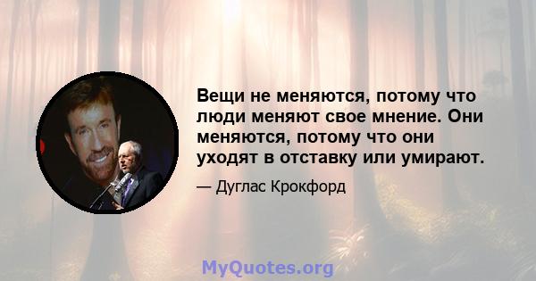 Вещи не меняются, потому что люди меняют свое мнение. Они меняются, потому что они уходят в отставку или умирают.