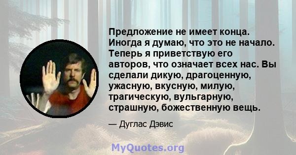 Предложение не имеет конца. Иногда я думаю, что это не начало. Теперь я приветствую его авторов, что означает всех нас. Вы сделали дикую, драгоценную, ужасную, вкусную, милую, трагическую, вульгарную, страшную,