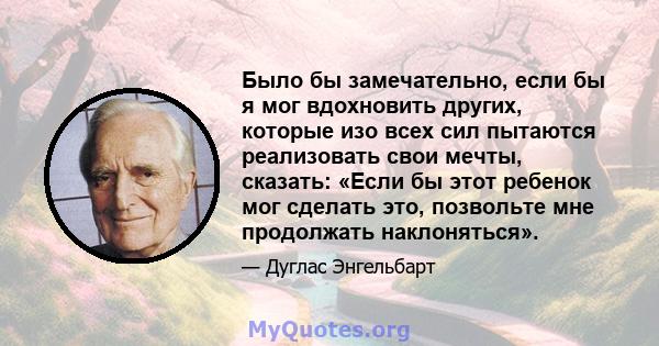 Было бы замечательно, если бы я мог вдохновить других, которые изо всех сил пытаются реализовать свои мечты, сказать: «Если бы этот ребенок мог сделать это, позвольте мне продолжать наклоняться».