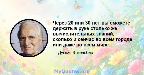 Через 20 или 30 лет вы сможете держать в руке столько же вычислительных знаний, сколько и сейчас во всем городе или даже во всем мире.