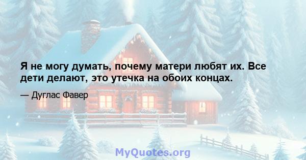 Я не могу думать, почему матери любят их. Все дети делают, это утечка на обоих концах.