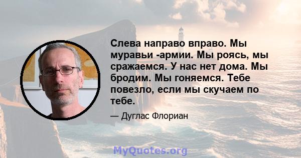 Слева направо вправо. Мы муравьи -армии. Мы роясь, мы сражаемся. У нас нет дома. Мы бродим. Мы гоняемся. Тебе повезло, если мы скучаем по тебе.