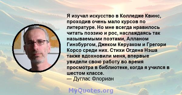 Я изучал искусство в Колледже Квинс, проходив очень мало курсов по литературе. Но мне всегда нравилось читать поэзию и рос, наслаждаясь так называемыми поэтами, Алланом Гинзбургом, Джеком Керуаком и Грегори Корсо среди