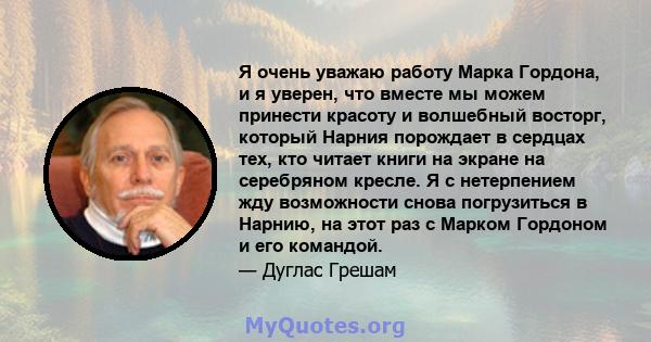 Я очень уважаю работу Марка Гордона, и я уверен, что вместе мы можем принести красоту и волшебный восторг, который Нарния порождает в сердцах тех, кто читает книги на экране на серебряном кресле. Я с нетерпением жду