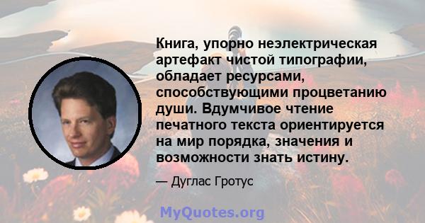 Книга, упорно неэлектрическая артефакт чистой типографии, обладает ресурсами, способствующими процветанию души. Вдумчивое чтение печатного текста ориентируется на мир порядка, значения и возможности знать истину.