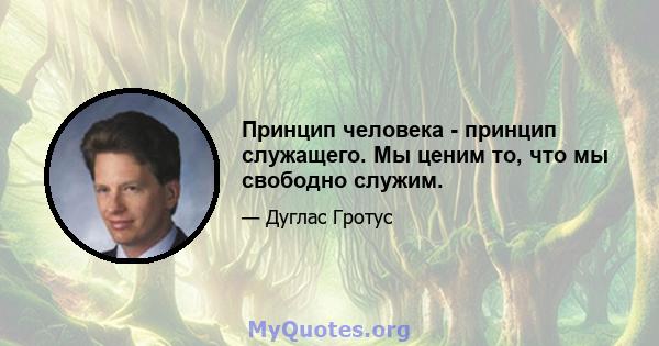 Принцип человека - принцип служащего. Мы ценим то, что мы свободно служим.