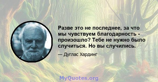 Разве это не последнее, за что мы чувствуем благодарность - произошло? Тебе не нужно было случиться. Но вы случились.