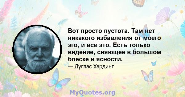 Вот просто пустота. Там нет никакого избавления от моего эго, и все это. Есть только видение, сияющее в большом блеске и ясности.