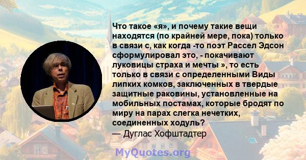 Что такое «я», и почему такие вещи находятся (по крайней мере, пока) только в связи с, как когда -то поэт Рассел Эдсон сформулировал это, - покачивают луковицы страха и мечты », то есть только в связи с определенными